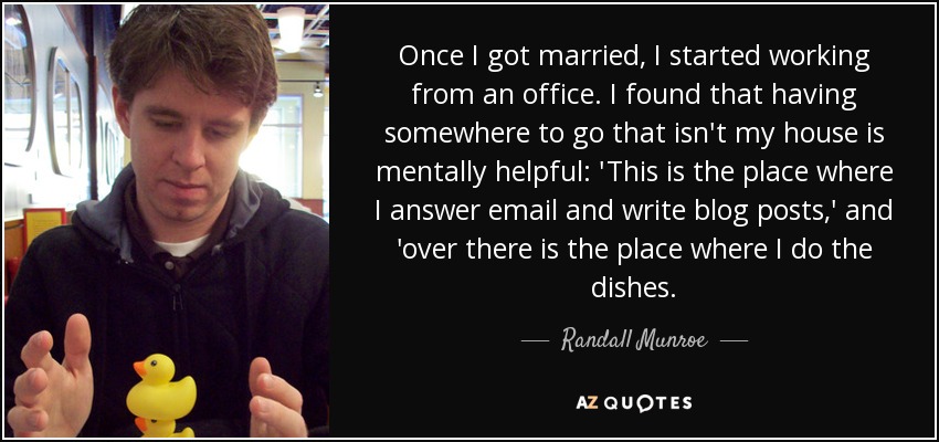 Once I got married, I started working from an office. I found that having somewhere to go that isn't my house is mentally helpful: 'This is the place where I answer email and write blog posts,' and 'over there is the place where I do the dishes. - Randall Munroe