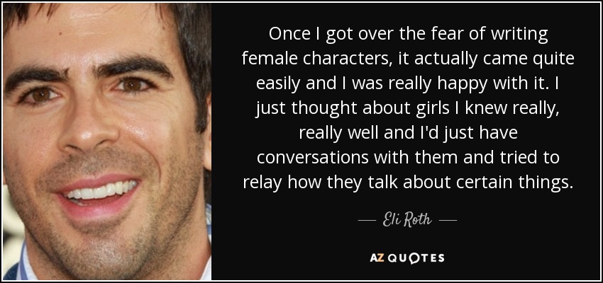 Once I got over the fear of writing female characters, it actually came quite easily and I was really happy with it. I just thought about girls I knew really, really well and I'd just have conversations with them and tried to relay how they talk about certain things. - Eli Roth