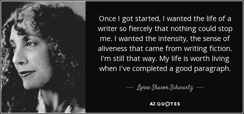 Once I got started, I wanted the life of a writer so fiercely that nothing could stop me. I wanted the intensity, the sense of aliveness that came from writing fiction. I'm still that way. My life is worth living when I've completed a good paragraph. - Lynne Sharon Schwartz