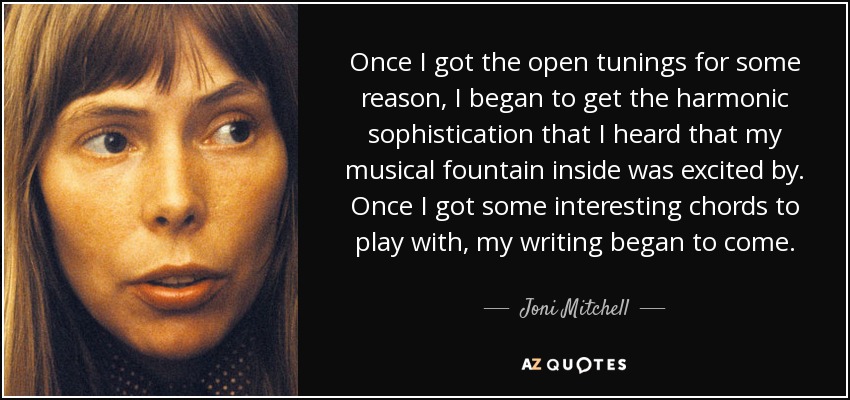Once I got the open tunings for some reason, I began to get the harmonic sophistication that I heard that my musical fountain inside was excited by. Once I got some interesting chords to play with, my writing began to come. - Joni Mitchell
