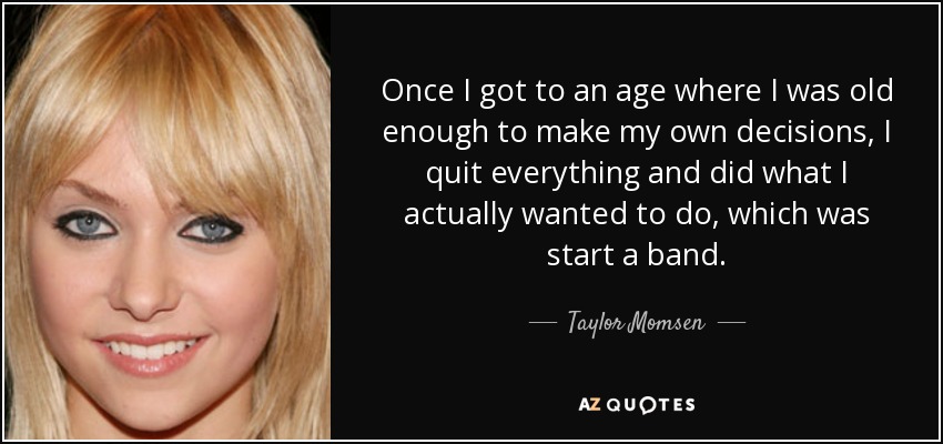 Once I got to an age where I was old enough to make my own decisions, I quit everything and did what I actually wanted to do, which was start a band. - Taylor Momsen