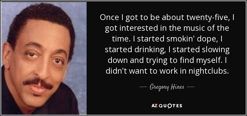 Once I got to be about twenty-five, I got interested in the music of the time. I started smokin' dope, I started drinking, I started slowing down and trying to find myself. I didn't want to work in nightclubs. - Gregory Hines