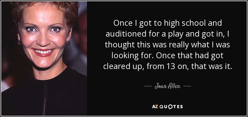 Once I got to high school and auditioned for a play and got in, I thought this was really what I was looking for. Once that had got cleared up, from 13 on, that was it. - Joan Allen