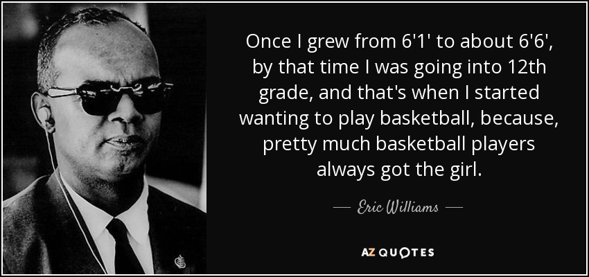 Once I grew from 6'1' to about 6'6', by that time I was going into 12th grade, and that's when I started wanting to play basketball, because, pretty much basketball players always got the girl. - Eric Williams