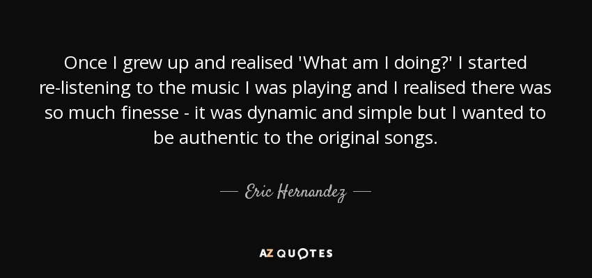 Once I grew up and realised 'What am I doing?' I started re-listening to the music I was playing and I realised there was so much finesse - it was dynamic and simple but I wanted to be authentic to the original songs. - Eric Hernandez