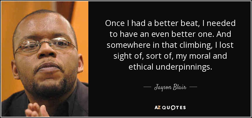 Once I had a better beat, I needed to have an even better one. And somewhere in that climbing, I lost sight of, sort of, my moral and ethical underpinnings. - Jayson Blair