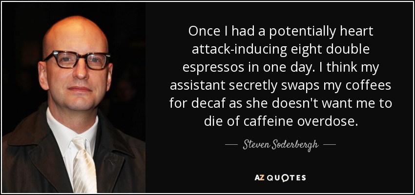 Once I had a potentially heart attack-inducing eight double espressos in one day. I think my assistant secretly swaps my coffees for decaf as she doesn't want me to die of caffeine overdose. - Steven Soderbergh