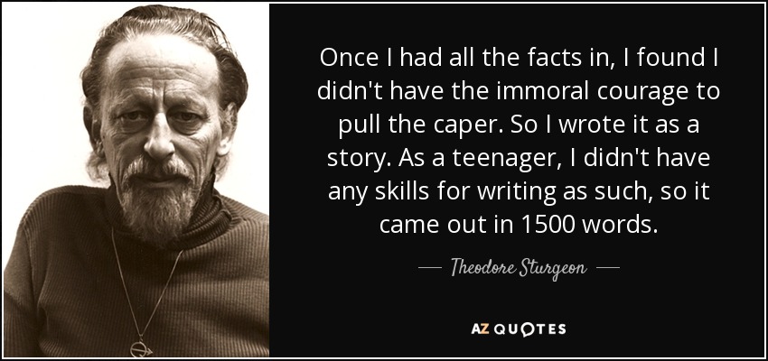 Once I had all the facts in, I found I didn't have the immoral courage to pull the caper. So I wrote it as a story. As a teenager, I didn't have any skills for writing as such, so it came out in 1500 words. - Theodore Sturgeon