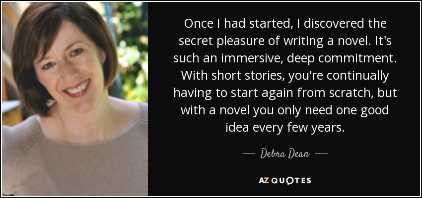 Once I had started, I discovered the secret pleasure of writing a novel. It's such an immersive, deep commitment. With short stories, you're continually having to start again from scratch, but with a novel you only need one good idea every few years. - Debra Dean