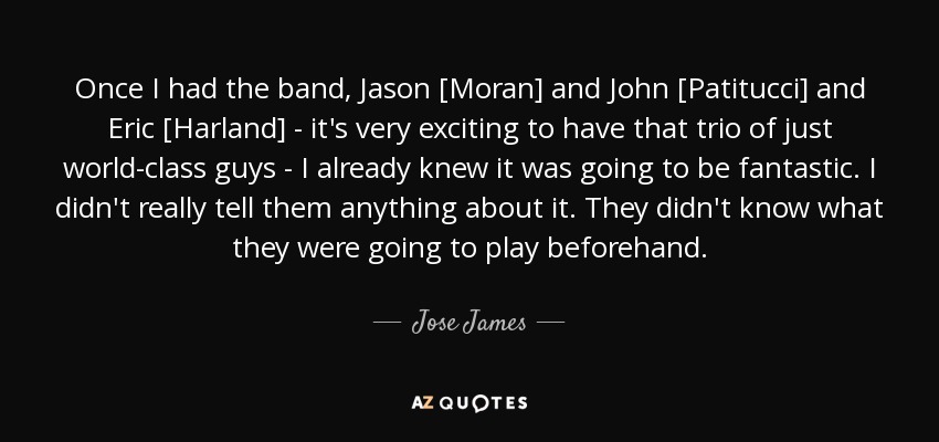 Once I had the band, Jason [Moran] and John [Patitucci] and Eric [Harland] - it's very exciting to have that trio of just world-class guys - I already knew it was going to be fantastic. I didn't really tell them anything about it. They didn't know what they were going to play beforehand. - Jose James