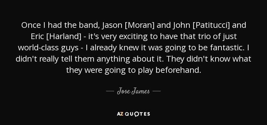 Once I had the band, Jason [Moran] and John [Patitucci] and Eric [Harland] - it's very exciting to have that trio of just world-class guys - I already knew it was going to be fantastic. I didn't really tell them anything about it. They didn't know what they were going to play beforehand. - Jose James