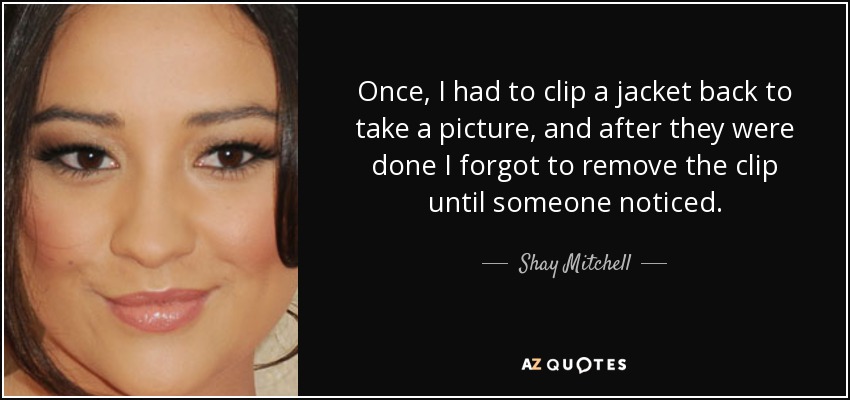 Once, I had to clip a jacket back to take a picture, and after they were done I forgot to remove the clip until someone noticed. - Shay Mitchell