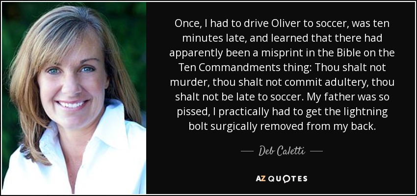 Once, I had to drive Oliver to soccer, was ten minutes late, and learned that there had apparently been a misprint in the Bible on the Ten Commandments thing: Thou shalt not murder, thou shalt not commit adultery, thou shalt not be late to soccer. My father was so pissed, I practically had to get the lightning bolt surgically removed from my back. - Deb Caletti