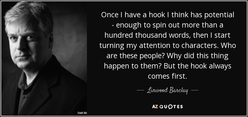 Once I have a hook I think has potential - enough to spin out more than a hundred thousand words, then I start turning my attention to characters. Who are these people? Why did this thing happen to them? But the hook always comes first. - Linwood Barclay