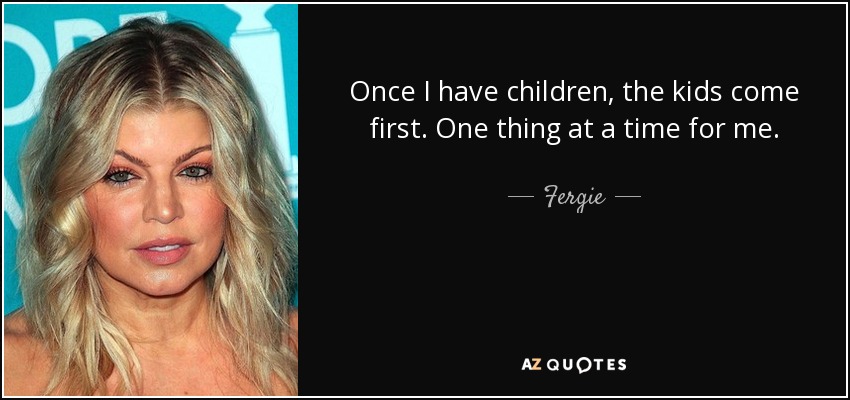 Once I have children, the kids come first. One thing at a time for me. - Fergie