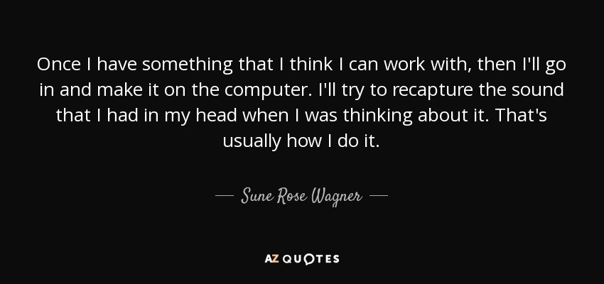 Once I have something that I think I can work with, then I'll go in and make it on the computer. I'll try to recapture the sound that I had in my head when I was thinking about it. That's usually how I do it. - Sune Rose Wagner