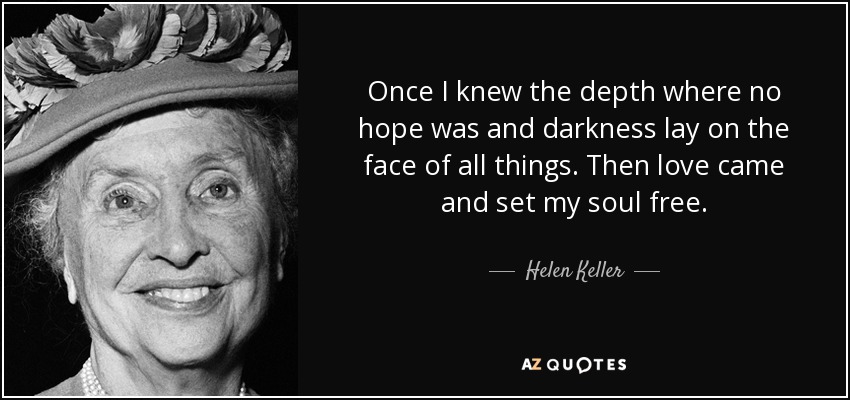 Once I knew the depth where no hope was and darkness lay on the face of all things. Then love came and set my soul free. - Helen Keller