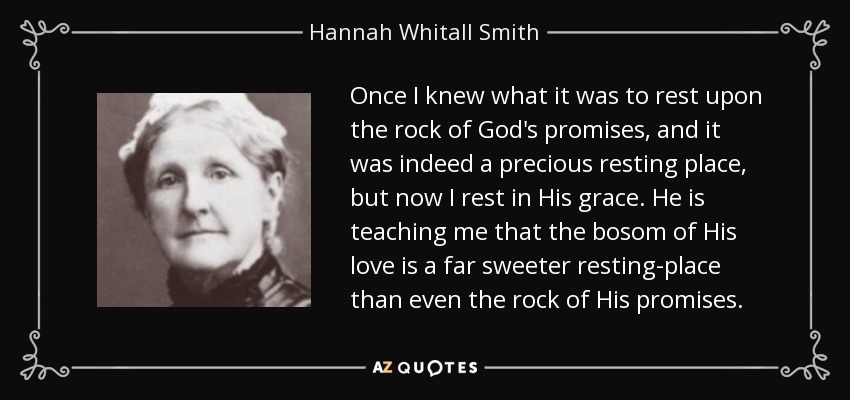 Once I knew what it was to rest upon the rock of God's promises, and it was indeed a precious resting place, but now I rest in His grace. He is teaching me that the bosom of His love is a far sweeter resting-place than even the rock of His promises. - Hannah Whitall Smith