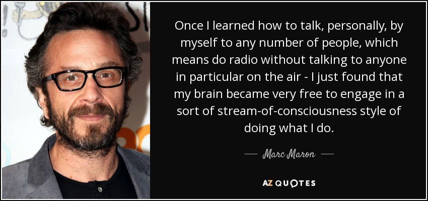 Once I learned how to talk, personally, by myself to any number of people, which means do radio without talking to anyone in particular on the air - I just found that my brain became very free to engage in a sort of stream-of-consciousness style of doing what I do. - Marc Maron