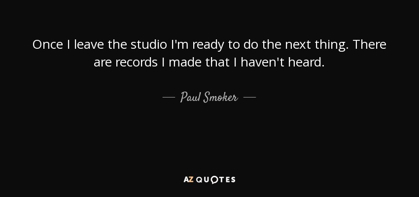 Once I leave the studio I'm ready to do the next thing. There are records I made that I haven't heard. - Paul Smoker