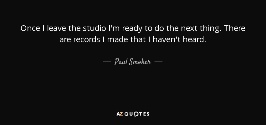 Once I leave the studio I'm ready to do the next thing. There are records I made that I haven't heard. - Paul Smoker
