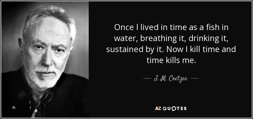 Once I lived in time as a fish in water, breathing it, drinking it, sustained by it. Now I kill time and time kills me. - J. M. Coetzee