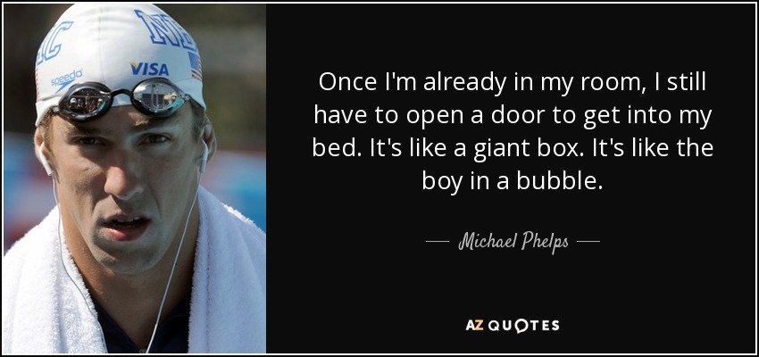 Once I'm already in my room, I still have to open a door to get into my bed. It's like a giant box. It's like the boy in a bubble. - Michael Phelps