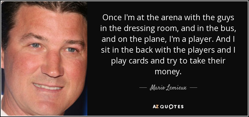 Once I'm at the arena with the guys in the dressing room, and in the bus, and on the plane, I'm a player. And I sit in the back with the players and I play cards and try to take their money. - Mario Lemieux
