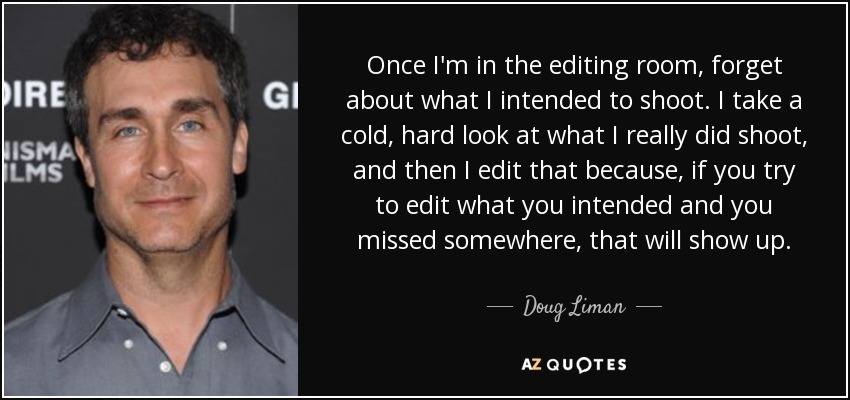 Once I'm in the editing room, forget about what I intended to shoot. I take a cold, hard look at what I really did shoot, and then I edit that because, if you try to edit what you intended and you missed somewhere, that will show up. - Doug Liman