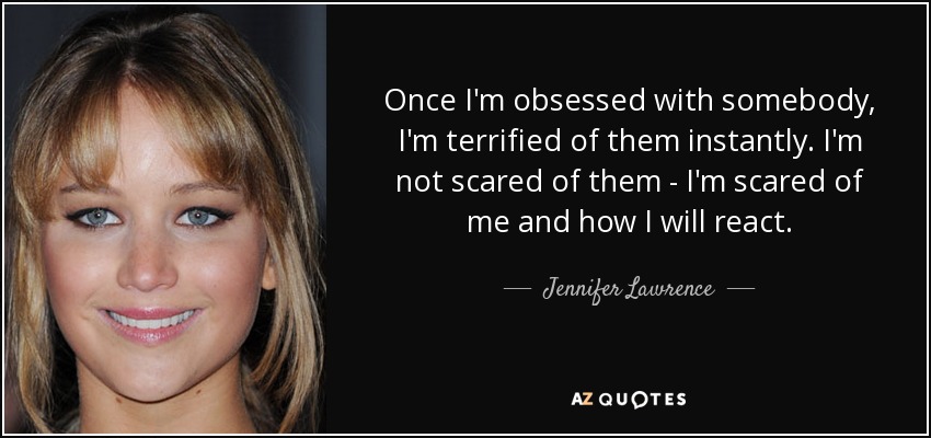 Once I'm obsessed with somebody, I'm terrified of them instantly. I'm not scared of them - I'm scared of me and how I will react. - Jennifer Lawrence