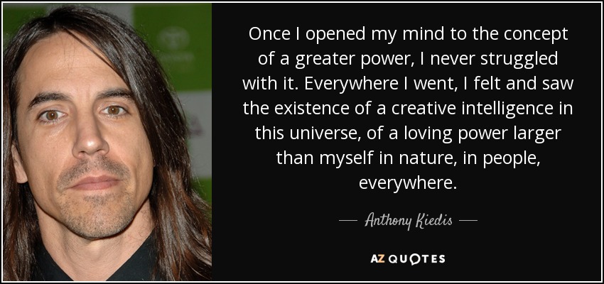 Once I opened my mind to the concept of a greater power, I never struggled with it. Everywhere I went, I felt and saw the existence of a creative intelligence in this universe, of a loving power larger than myself in nature, in people, everywhere. - Anthony Kiedis