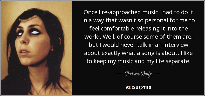 Once I re-approached music I had to do it in a way that wasn't so personal for me to feel comfortable releasing it into the world. Well, of course some of them are, but I would never talk in an interview about exactly what a song is about. I like to keep my music and my life separate. - Chelsea Wolfe