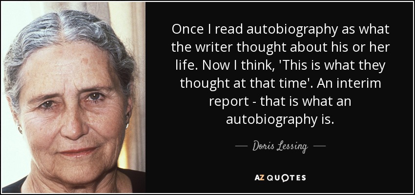 Once I read autobiography as what the writer thought about his or her life. Now I think, 'This is what they thought at that time'. An interim report - that is what an autobiography is. - Doris Lessing