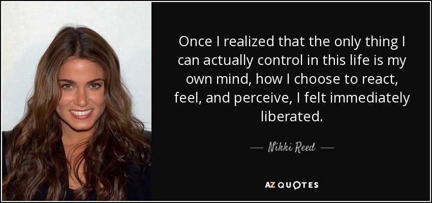 Once I realized that the only thing I can actually control in this life is my own mind, how I choose to react, feel, and perceive, I felt immediately liberated. - Nikki Reed