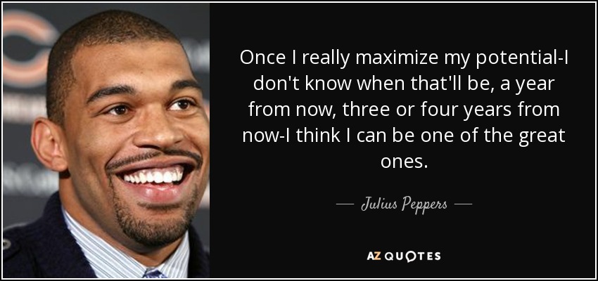 Once I really maximize my potential-I don't know when that'll be, a year from now, three or four years from now-I think I can be one of the great ones. - Julius Peppers