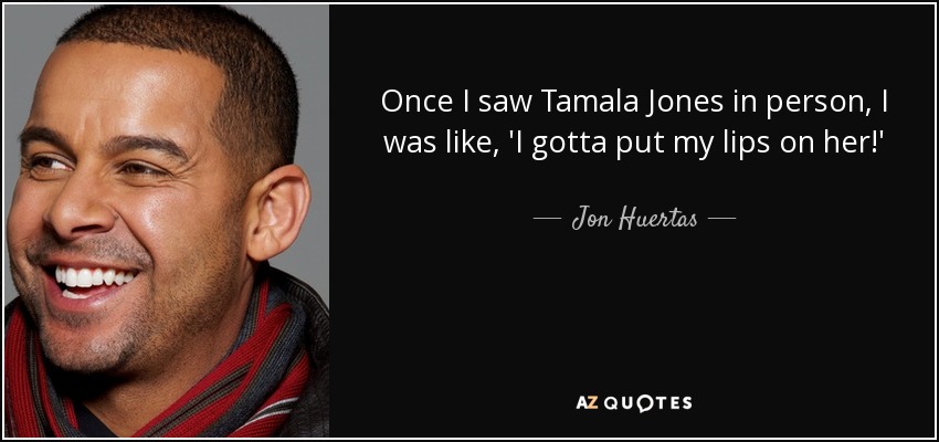 Once I saw Tamala Jones in person, I was like, 'I gotta put my lips on her!' - Jon Huertas