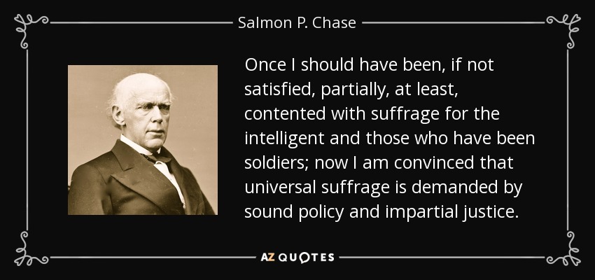 Once I should have been, if not satisfied, partially, at least, contented with suffrage for the intelligent and those who have been soldiers; now I am convinced that universal suffrage is demanded by sound policy and impartial justice. - Salmon P. Chase
