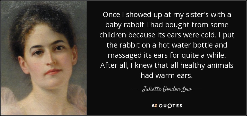 Once I showed up at my sister's with a baby rabbit I had bought from some children because its ears were cold. I put the rabbit on a hot water bottle and massaged its ears for quite a while. After all, I knew that all healthy animals had warm ears. - Juliette Gordon Low