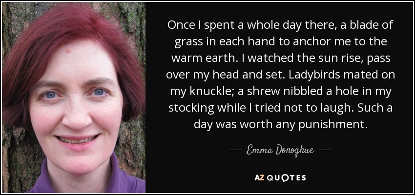 Once I spent a whole day there, a blade of grass in each hand to anchor me to the warm earth. I watched the sun rise, pass over my head and set. Ladybirds mated on my knuckle; a shrew nibbled a hole in my stocking while I tried not to laugh. Such a day was worth any punishment. - Emma Donoghue