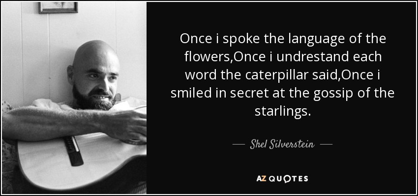 Once i spoke the language of the flowers,Once i undrestand each word the caterpillar said,Once i smiled in secret at the gossip of the starlings. - Shel Silverstein