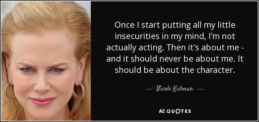 Once I start putting all my little insecurities in my mind, I'm not actually acting. Then it's about me - and it should never be about me. It should be about the character. - Nicole Kidman