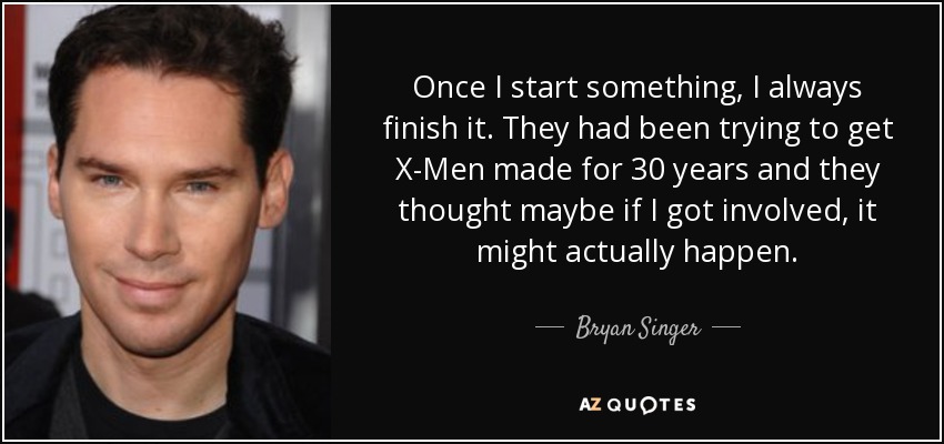 Once I start something, I always finish it. They had been trying to get X-Men made for 30 years and they thought maybe if I got involved, it might actually happen. - Bryan Singer