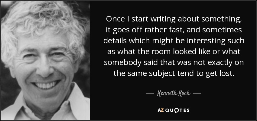 Once I start writing about something, it goes off rather fast, and sometimes details which might be interesting such as what the room looked like or what somebody said that was not exactly on the same subject tend to get lost. - Kenneth Koch