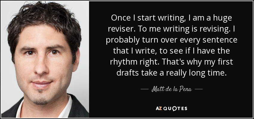 Once I start writing, I am a huge reviser. To me writing is revising. I probably turn over every sentence that I write, to see if I have the rhythm right. That's why my first drafts take a really long time. - Matt de la Pena