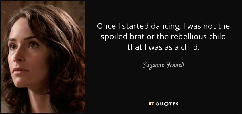 Once I started dancing, I was not the spoiled brat or the rebellious child that I was as a child. - Suzanne Farrell