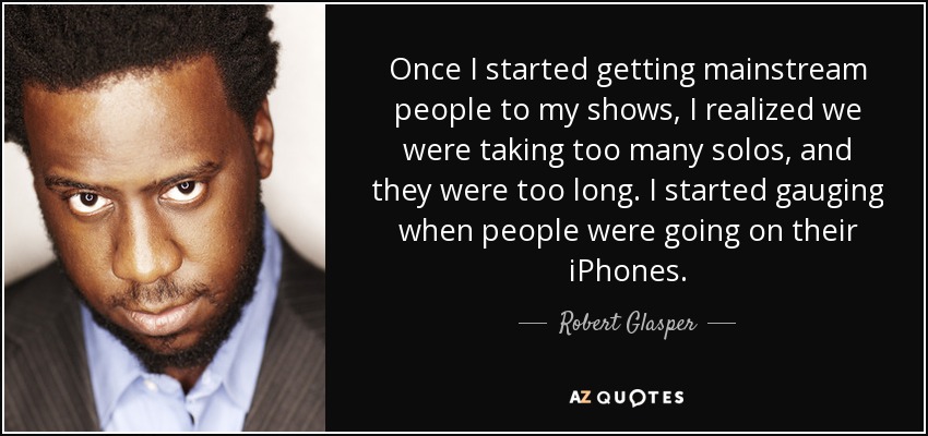 Once I started getting mainstream people to my shows, I realized we were taking too many solos, and they were too long. I started gauging when people were going on their iPhones. - Robert Glasper
