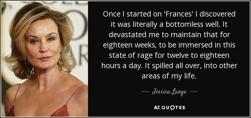 Once I started on 'Frances' I discovered it was literally a bottomless well. It devastated me to maintain that for eighteen weeks, to be immersed in this state of rage for twelve to eighteen hours a day. It spilled all over, into other areas of my life. - Jessica Lange