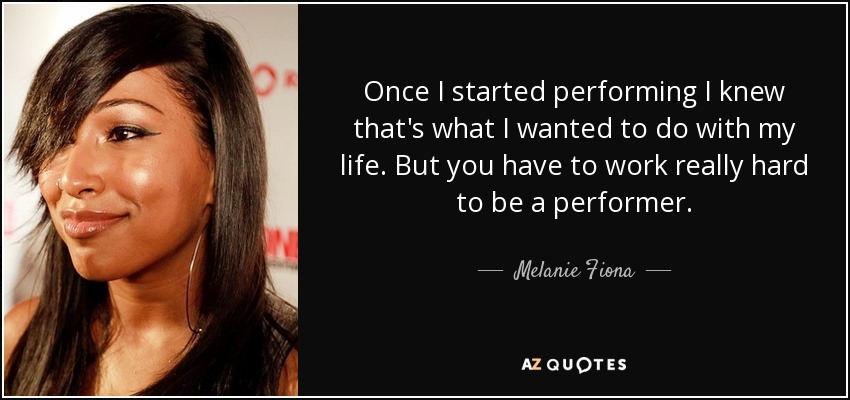 Once I started performing I knew that's what I wanted to do with my life. But you have to work really hard to be a performer. - Melanie Fiona