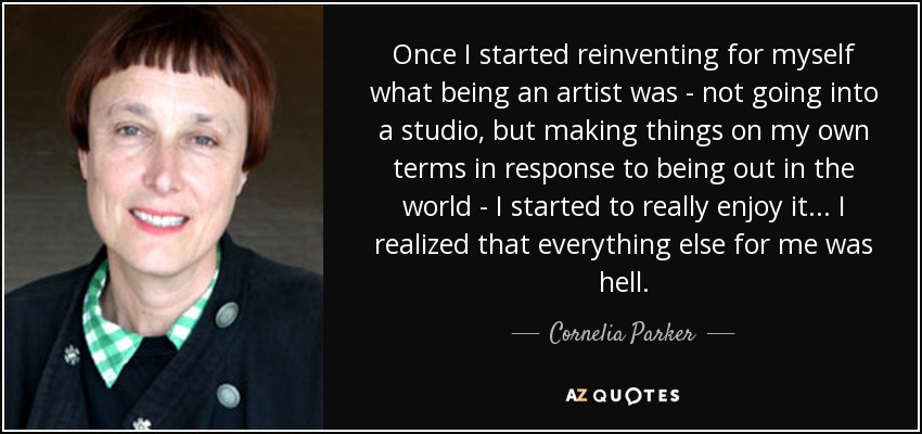 Once I started reinventing for myself what being an artist was - not going into a studio, but making things on my own terms in response to being out in the world - I started to really enjoy it... I realized that everything else for me was hell. - Cornelia Parker