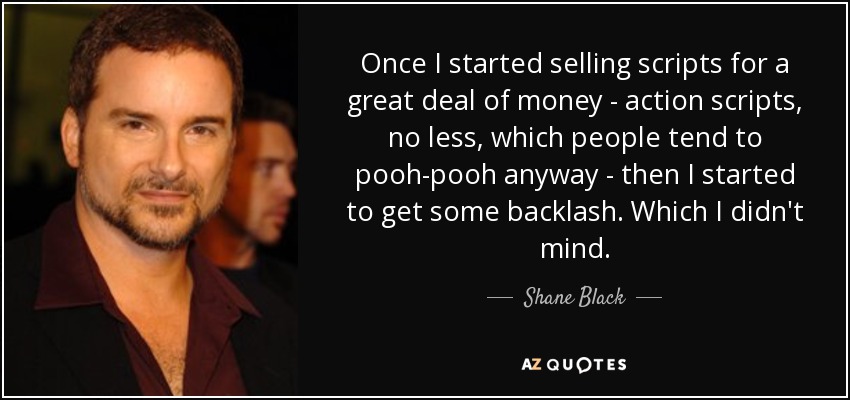 Once I started selling scripts for a great deal of money - action scripts, no less, which people tend to pooh-pooh anyway - then I started to get some backlash. Which I didn't mind. - Shane Black